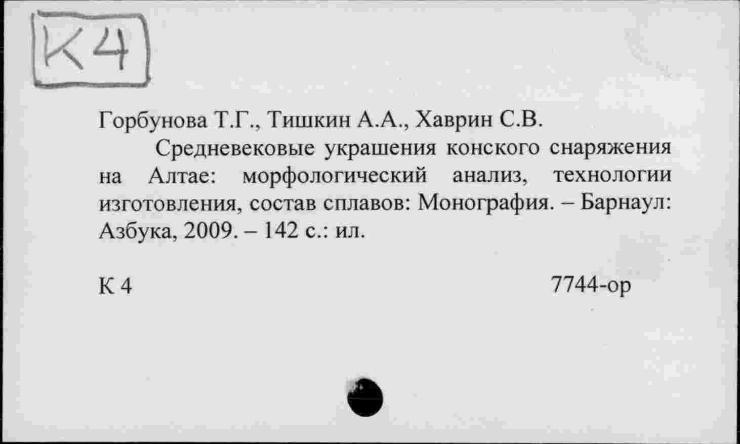 ﻿кїї)
Горбунова Т.Г., Тишкин А.А., Хаврин С.В.
Средневековые украшения конского снаряжения на Алтае: морфологический анализ, технологии изготовления, состав сплавов: Монография. - Барнаул: Азбука, 2009. - 142 с.: ил.
К 4
7744-ор